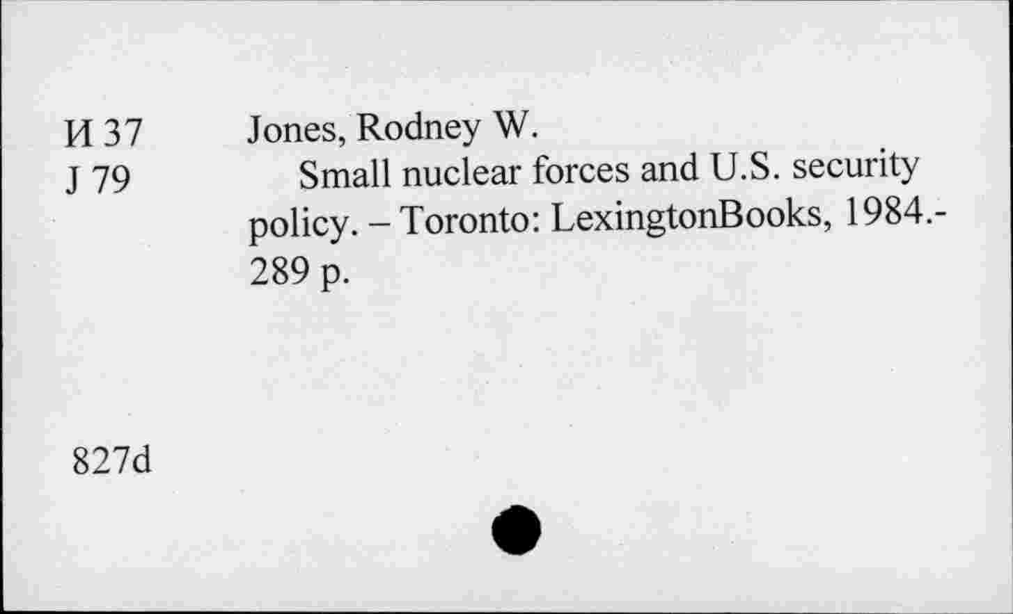 ﻿H 37 J 79	Jones, Rodney W. Small nuclear forces and U.S. security policy. - Toronto: LexingtonBooks, 1984.-289 p.
827d